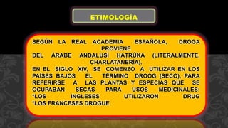 SEGÚN LA REAL ACADEMIA ESPAÑOLA, DROGA
PROVIENE
DEL ÁRABE ANDALUSÍ ḤAṬRÚKA (LITERALMENTE,
CHARLATANERÍA).
EN EL SIGLO XIV, SE COMENZÓ A UTILIZAR EN LOS
PAÍSES BAJOS EL TÉRMINO DROOG (SECO), PARA
REFERIRSE A LAS PLANTAS Y ESPECIAS QUE SE
OCUPABAN SECAS PARA USOS MEDICINALES:
*LOS INGLESES UTILIZARON DRUG
*LOS FRANCESES DROGUE
ETIMOLOGÍA
 