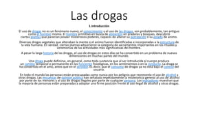 Las drogas
1.Introducción
El uso de drogas no es un fenómeno nuevo; el conocimiento y el uso de las drogas, son probablemente, tan antiguo
como el hombre mismo. El hombre primitivo en busca de alimentos en praderas y bosques, descubrió
ciertas plantas que parecían poseer misteriosos poderes, capaces de alterar su percepción o su estado de animo.
Diversas drogas vegetales que alteraban la mente o el animo fueron identificadas e incorporadas a la estructura de
la vida humana. En verdad, ciertas plantas adquirieron la categoría de sacramentos importantes en los rituales y
ceremonias de las actividades más significativas del hombre.
A pesar la larga historia de las drogas, el uso de drogas en estos días se ha convertido en un problema de nuevas
dimensiones en muchas partes del mundo.
Una droga puede definirse, en general, como toda sustancia que al ser introducida al cuerpo produce
un cambio temporal o permanente en las funciones fisiológicas, en los sentimientos o en la conducta. La droga se
ha convertido en el amo, antes que en el servidor. Es decir, que el consumo de drogas ya no está bajo el control del
usuario.
En todo el mundo las personas están preocupadas como nunca por los peligros que representa el uso de alcohol y
otras drogas. Las encuestas de opinión pública han señalado repetidamente la intolerancia general al uso de alcohol
por parte de los menores y al uso de drogas ilegales por parte de cualquier persona. Los indicadores muestran que
la mayoría de personas están preparadas a adoptar una firme posición frente al uso ilegal de alcohol y otras drogas.
 