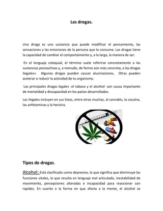 Las drogas.
Una droga es una sustancia que puede modificar el pensamiento, las
sensaciones y las emociones de la persona que la consume. Las drogas tiene
la capacidad de cambiar el comportamiento y, a la larga, la manera de ser.
En el lenguaje coloquial, el término suele referirse concretamente a las
sustancias psicoactivas y, a menudo, de forma aún más concreta, a las drogas
ilegales». Algunas drogas pueden causar alucinaciones, Otras pueden
acelerar o reducir la actividad de tu organismo.
Las principales drogas legales -el tabaco y el alcohol- son causa importante
de mortalidad y discapacidad en los países desarrollados.
Las ilegales incluyen en sus listas, entre otras muchas, al cannabis, la cocaína,
las anfetaminas y la heroína.
Tipos de drogas.
Alcohol: Está clasificado como depresivo, lo que significa que disminuye las
funciones vitales, lo que resulta en lenguaje mal articulado, inestabilidad de
movimiento, percepciones alteradas e incapacidad para reaccionar con
rapidez. En cuanto a la forma en que afecta a la mente, el alcohol se
 