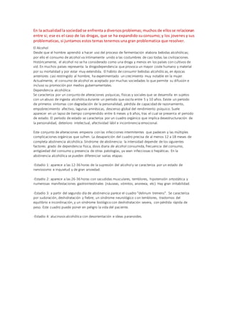 En la actualidad la sociedad se enfrenta a diversosproblemas; muchos de ellosse relacionan
entre si; ese es el caso de las drogas, que se ha expandido su consumo; y los jovenes y sus
problematicas, si juntamos estos temas tenemos una gran problematica que resolver.
El Alcohol
Desde que el hombre aprendió a hacer uso del proceso de fermentación elabora bebidas alcohólicas;
por ello el consumo de alcohol va íntimamente unido a las costumbres de casi todas las civilizaciones.
Históricamente, el alcohol no se ha considerado como una droga y menos en los países con cultivos de
vid. En muchos países representa la drogodependencia que provoca un mayor coste humano y material
por su mortalidad y por estar muy extendida. El hábito de consumir bebidas alcohólicas, en épocas
anteriores casi restringido al hombre, ha experimentado un crecimiento muy notable en la mujer.
Actualmente, el consumo de alcohol es aceptado por muchas sociedades lo que permite su difusión e
incluso su promoción por medios gubernamentales.
Dependencia alcohólica:
Se caracteriza por un conjunto de alteraciones psíquicas, físicas y sociales que se desarrolla en sujetos
con un abuso de ingesta alcohólicadurante un período que oscila entre 5 y 10 años. Existe un período
de primeros síntomas con degradación de la personalidad, pérdida de capacidad de razonamiento,
empobrecimiento afectivo, lagunas amnésicas, descenso global del rendimiento psíquico. Suele
aparecer en un lapso de tiempo comprendido entre 6 meses y 6 años, tras el cual se presenta el periodo
de estado. El período de estado se caracteriza por un cuadro orgánico que implica desestructuración de
la personalidad, deterioro intelectual, afectividad lábil e incontinencia emocional.
Este conjunto de alteraciones empeora con las infecciones intermitentes que padecen y las múltiples
complicaciones orgánicas que sufren. La desaparición del cuadro precisa de al menos 12 a 18 meses de
completa abstinencia alcohólica. Síndrome de abstinencia: la intensidad depende de los siguientes
factores: grado de dependencia física, dosis diaria de alcohol consumida, frecuencia del consumo,
antigüedad del consumo y presencia de otras patologías, ya sean infecciosas o hepáticas. En la
abstinencia alcohólica se pueden diferenciar varias etapas:
-Estadío 1: aparece a las 12-36 horas de la supresión del alcohol y se caracteriza por un estado de
nerviosismo e inquietud y de gran ansiedad.
-Estadío 2: aparece a las 26-36 horas con sacudidas musculares, temblores, hipotensión ortostática y
numerosas manifestaciones gastrointestinales (náuseas, vómitos, anorexia, etc). Hay gran irritabilidad.
-Estadío 3: a partir del segundo día de abstinencia parece el cuadro "delirium tremens". Se caracteriza
por sudoración, deshidratación y fiebre; un síndrome neurológico con temblores, trastornos del
equilibrio e incordinación, y un síndrome biológico con deshidratación severa, con pérdida rápida de
peso. Este cuadro puede poner en peligro la vida del paciente.
-Estadío 4: alucinosis alcohólica con desorientación e ideas paranoides.
 