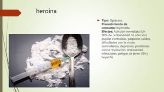 heroína
 Tipo: Opiáceos.
Procedimiento de
consumo: Inyectada.
Efectos: Adicción inmediata (Un
90% de probabilidad de adicción)
pupilas contraídas, parpados caídos,
dificultades con la visión,
somnolencia, depresión, problemas
con la respiración, resequedad,
infecciones, peligro de tener VIH y
hepatitis.
 