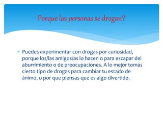  Puedes experimentar con drogas por curiosidad,
porque los/las amigos/as lo hacen o para escapar del
aburrimiento o de preocupaciones. A lo mejor tomas
cierto tipo de drogas para cambiar tu estado de
ánimo, o por que piensas que es algo divertido.
Porque las personas se drogan?
 