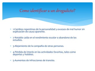  1-Cambios repentinos de la personalidad y excesos de mal humor sin
explicación de causa aparente.
 2-Notable caída en el rendimiento escolar o abandono de los
estudios.
 3-Alejamiento de la compañía de otras personas.
 4-Pérdida de interés en las actividades favoritas, tales como
deportes y hobbies.
 5-Aumentos de infracciones de transito.
Como identificar a un drogadicto?
 
