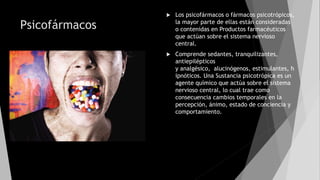 Psicofármacos
 Los psicofármacos o fármacos psicotrópicos,
la mayor parte de ellas están consideradas
o contenidas en Productos farmacéuticos
que actúan sobre el sistema nervioso
central.
 Comprende sedantes, tranquilizantes,
antiepilépticos
y analgésico, alucinógenos, estimulantes, h
ipnóticos. Una Sustancia psicotrópica es un
agente químico que actúa sobre el sistema
nervioso central, lo cual trae como
consecuencia cambios temporales en la
percepción, ánimo, estado de conciencia y
comportamiento.
 