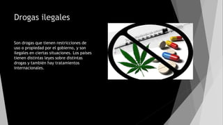 Drogas ilegales
Son drogas que tienen restricciones de
uso o propiedad por el gobierno, y son
ilegales en ciertas situaciones. Los países
tienen distintas leyes sobre distintas
drogas y también hay tratamientos
internacionales.
 
