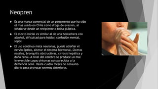 Neopren
 Es una marca comercial de un pegamento que ha sido
el mas usado en Chile como droga de evasión, al
inhalarse desde un recipiente o bolsa plástica.
 El efecto inicial es similar al de una borrachera con
alcohol, dificultad para hablar, confusión mental,
sopor.
 El uso continuo mata neuronas, puede atrofiar el
nervio óptico, alterar el sistema hormonal, úlceras
nasales, bronquitis obstructivas, cirrosis hepática y
daño renal. A nivel del cerebro se produce un mal
irreversible cuyos síntomas son parecidos a la
demencia senil. Basta cuatro meses de consumo
diario para provocar severos deterioros.
 