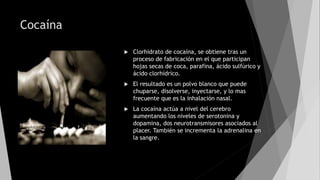 Cocaína
 Clorhidrato de cocaína, se obtiene tras un
proceso de fabricación en el que participan
hojas secas de coca, parafina, ácido sulfúrico y
ácido clorhídrico.
 El resultado es un polvo blanco que puede
chuparse, disolverse, inyectarse, y lo mas
frecuente que es la inhalación nasal.
 La cocaína actúa a nivel del cerebro
aumentando los niveles de serotonina y
dopamina, dos neurotransmisores asociados al
placer. También se incrementa la adrenalina en
la sangre.
 