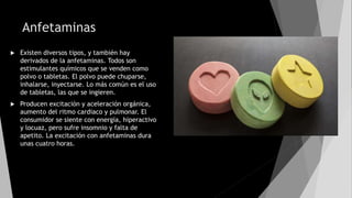 Anfetaminas
 Existen diversos tipos, y también hay
derivados de la anfetaminas. Todos son
estimulantes químicos que se venden como
polvo o tabletas. El polvo puede chuparse,
inhalarse, inyectarse. Lo más común es el uso
de tabletas, las que se ingieren.
 Producen excitación y aceleración orgánica,
aumento del ritmo cardiaco y pulmonar. El
consumidor se siente con energía, hiperactivo
y locuaz, pero sufre insomnio y falta de
apetito. La excitación con anfetaminas dura
unas cuatro horas.
 