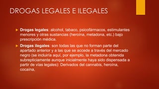 DROGAS LEGALES E ILEGALES
 Drogas legales: alcohol, tabaco, psicofármacos, estimulantes
menores y otras sustancias (heroína, metadona, etc.) bajo
prescripción médica.
 Drogas ilegales: son todas las que no forman parte del
apartado anterior y a las que se accede a través del mercado
negro (se incluiría aquí, por ejemplo, la metadona obtenida
subrepticiamente aunque inicialmente haya sido dispensada a
partir de vías legales): Derivados del cannabis, heroína,
cocaína,
 
