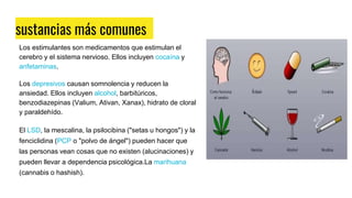 sustancias más comunes
Los estimulantes son medicamentos que estimulan el
cerebro y el sistema nervioso. Ellos incluyen cocaína y
anfetaminas.
Los depresivos causan somnolencia y reducen la
ansiedad. Ellos incluyen alcohol, barbitúricos,
benzodiazepinas (Valium, Ativan, Xanax), hidrato de cloral
y paraldehído.
El LSD, la mescalina, la psilocibina ("setas u hongos") y la
fenciclidina (PCP o "polvo de ángel") pueden hacer que
las personas vean cosas que no existen (alucinaciones) y
pueden llevar a dependencia psicológica.La marihuana
(cannabis o hashish).
 