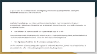 ¿Y qué se sabe de las consecuencias psicológicas y emocionales que experimentan las mujeres
prostituídas debidas a su actividad sexual?
Los efectos traumáticos que una mala sexualidad provoca en cualquier mujer, son especialmente graves y
perjudiciales para la salud mental de aquellas que se dedican a la prostitución y, entre otros, están relacionados con
los siguientes factores:
● Con el número de clientes que cada una haya tenido a lo largo de su vida:
Las que hayan necesitado venderse un mayor número de veces y hayan empezado muy jóvenes, están más expuestas
a acumular una multitud de inmundicias, siendo más difícil expulsar tanta negatividad.
● Con el grado de elección del tipo de servicios sexuales que ofrecen.
Son más vulnerables aquellas que no pueden negociar las condiciones del servicio, como el uso del preservativo o el
rechazo de clientes zafios e indeseables y de peticiones violentas, desagradables
o sadomasoquistas.
 