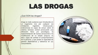 LAS DROGAS
¿Qué SON las drogas?
droga es toda sustancia que introducida en
un organismo vivo por cualquier vía
(inhalación, ingestión, intramuscular,
endovenosa) es capaz de actuar sobre el
sistema nervioso central provocando una
alteración física y/o psicológica, la
experimentación de nuevas sensaciones o la
modificación de un estado psíquico, es
decir, capaz de cambiar el comportamiento
de la persona, y que posee la capacidad de
generar dependencia y tolerancia en sus
consumidores.
 