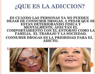 ¿QUE ES LA ADICCION?
ES CUANDO LAS PERSONAS YA NO PUEDEN
DEJAR DE CONSUMIR DROGAS, A PESAR QUE SE
ESTAN DETERIORANDO FISICA Y
MENTALMENTE, AFECTAN EL
COMPORTAMIENTO CON EL ENTORNO COMO LA
FAMILIA, EL TRABAJO Y LA SOCIEDAD.
CONSUMIR DROGAS ES LA PRIORIDAD PARA EL
ADICTO.
LA ADICCION ES UNA ENFERMEDAD CRONICA
QUE ATACA AL CEREBRO.
 