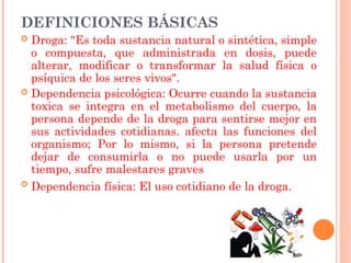 DEFINICIONES BÁSICAS
 Droga: "Es toda sustancia natural o sintética, simple
o compuesta, que administrada en dosis, puede
alterar, modificar o transformar la salud física o
psíquica de los seres vivos".
 Dependencia psicológica: Ocurre cuando la sustancia
toxica se integra en el metabolismo del cuerpo, la
persona depende de la droga para sentirse mejor en
sus actividades cotidianas. afecta las funciones del
organismo; Por lo mismo, si la persona pretende
dejar de consumirla o no puede usarla por un
tiempo, sufre malestares graves
 Dependencia física: El uso cotidiano de la droga.
 