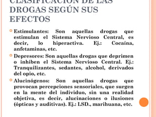 CLASIFICACIÓN DE LAS
DROGAS SEGÚN SUS
EFECTOS
 Estimulantes: Son aquellas drogas que
estimulan el Sistema Nervioso Central, es
decir, lo hiperactiva. Ej.: Cocaína,
anfetaminas, etc.
 Depresores: Son aquellas drogas que deprimen
o inhiben el Sistema Nervioso Central. Ej.:
Tranquilizantes, sedantes, alcohol, derivados
del opio, etc.
 Alucinógenos: Son aquellas drogas que
provocan percepciones sensoriales, que surgen
en la mente del individuo, sin una realidad
objetiva, es decir, alucinaciones o ilusiones
(ópticas y auditivas). Ej.: LSD., marihuana, etc.
 