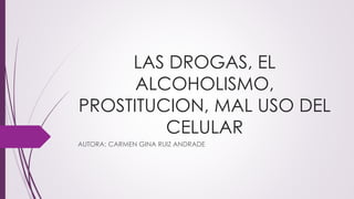LAS DROGAS, EL
ALCOHOLISMO,
PROSTITUCION, MAL USO DEL
CELULAR
AUTORA: CARMEN GINA RUIZ ANDRADE
 