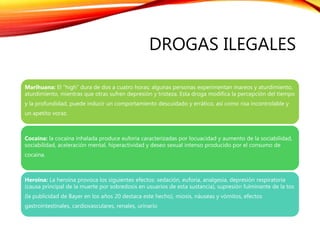 DROGAS ILEGALES
Marihuana: El “high” dura de dos a cuatro horas; algunas personas experimentan mareos y aturdimiento,
aturdimiento, mientras que otras sufren depresión y tristeza. Esta droga modifica la percepción del tiempo
y la profundidad, puede inducir un comportamiento descuidado y errático, así como risa incontrolable y
un apetito voraz.
Cocaína: la cocaína inhalada produce euforia caracterizadas por locuacidad y aumento de la sociabilidad,
sociabilidad, aceleración mental, hiperactividad y deseo sexual intenso producido por el consumo de
cocaína.
Heroína: La heroína provoca los siguientes efectos: sedación, euforia, analgesia, depresión respiratoria
(causa principal de la muerte por sobredosis en usuarios de esta sustancia), supresión fulminante de la tos
(la publicidad de Bayer en los años 20 destaca este hecho), miosis, náuseas y vómitos, efectos
gastrointestinales, cardiovasculares, renales, urinario
 