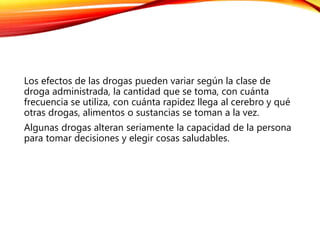 Los efectos de las drogas pueden variar según la clase de
droga administrada, la cantidad que se toma, con cuánta
frecuencia se utiliza, con cuánta rapidez llega al cerebro y qué
otras drogas, alimentos o sustancias se toman a la vez.
Algunas drogas alteran seriamente la capacidad de la persona
para tomar decisiones y elegir cosas saludables.
 