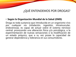 ¿QUÉ ENTENDEMOS POR DROGAS?
• Según la Organización Mundial de la Salud (OMS)
Droga es toda sustancia que introducida en un organismo vivo
por cualquier vía (inhalación, ingestión, intramuscular,
endovenosa), es capaz de actuar sobre el sistema nervioso
central, provocando una alteración física y/o psicológica, a la
experimentación de nuevas sensaciones o la modificación de
un estado psíquico, que a su vez posee la capacidad de
generar dependencia y tolerancia en sus consumidores.
 