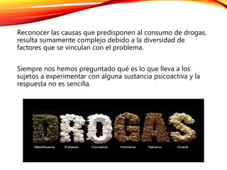 Reconocer las causas que predisponen al consumo de drogas,
resulta sumamente complejo debido a la diversidad de
factores que se vinculan con el problema.
Siempre nos hemos preguntado qué es lo que lleva a los
sujetos a experimentar con alguna sustancia psicoactiva y la
respuesta no es sencilla.
 
