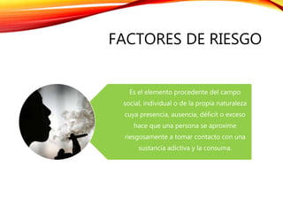 FACTORES DE RIESGO
Es el elemento procedente del campo
social, individual o de la propia naturaleza
cuya presencia, ausencia, déficit o exceso
hace que una persona se aproxime
riesgosamente a tomar contacto con una
sustancia adictiva y la consuma.
 