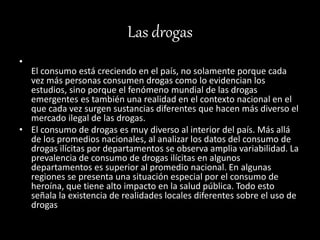 Las drogas
•
El consumo está creciendo en el país, no solamente porque cada
vez más personas consumen drogas como lo evidencian los
estudios, sino porque el fenómeno mundial de las drogas
emergentes es también una realidad en el contexto nacional en el
que cada vez surgen sustancias diferentes que hacen más diverso el
mercado ilegal de las drogas.
• El consumo de drogas es muy diverso al interior del país. Más allá
de los promedios nacionales, al analizar los datos del consumo de
drogas ilícitas por departamentos se observa amplia variabilidad. La
prevalencia de consumo de drogas ilícitas en algunos
departamentos es superior al promedio nacional. En algunas
regiones se presenta una situación especial por el consumo de
heroína, que tiene alto impacto en la salud pública. Todo esto
señala la existencia de realidades locales diferentes sobre el uso de
drogas
 