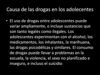 Causa de las drogas en los adolecentes
• El uso de drogas entre adolescentes puede
variar ampliamente, e incluye sustancias que
son tanto legales como ilegales. Los
adolescentes experimentan con el alcohol, los
medicamentos, los inhalantes, la marihuana,
las drogas psicodélicas y similares. El consumo
de drogas puede llevar a problemas en la
escuela, la violencia, el sexo no planificado e
inseguro, e incluso el suicidio
 