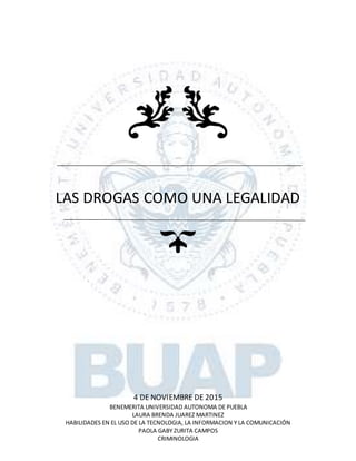 LAS DROGAS COMO UNA LEGALIDAD
4 DE NOVIEMBRE DE 2015
BENEMERITA UNIVERSIDAD AUTONOMA DE PUEBLA
LAURA BRENDA JUAREZ MARTINEZ
HABILIDADES EN EL USO DE LA TECNOLOGIA, LA INFORMACION Y LA COMUNICACIÓN
PAOLA GABY ZURITA CAMPOS
CRIMINOLOGIA
 