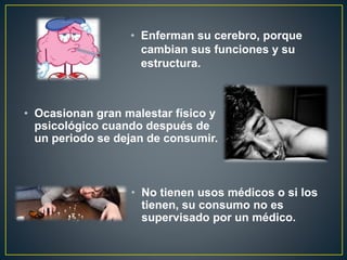 • Enferman su cerebro, porque
cambian sus funciones y su
estructura.
• Ocasionan gran malestar físico y
psicológico cuando después de
un periodo se dejan de consumir.
• No tienen usos médicos o si los
tienen, su consumo no es
supervisado por un médico.
 
