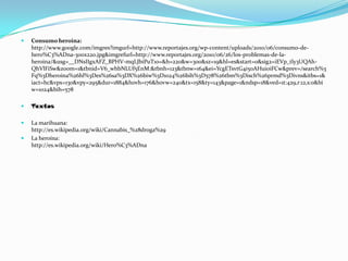 Consumo heroina: http://www.google.com/imgres?imgurl=http://www.reportajes.org/wp-content/uploads/2010/06/consumo-de-hero%C3%ADna-300x220.jpg&imgrefurl=http://www.reportajes.org/2010/06/26/los-problemas-de-la-heroina/&usg=__DNsIIgxAFZ_BPHV-mqLJbiPuT1o=&h=220&w=300&sz=19&hl=es&start=0&sig2=iEVp_tly3UQAh-QhVlFiSw&zoom=1&tbnid=V6_whbNLUf5EnM:&tbnh=123&tbnw=164&ei=YcgETsvtG4i50AHuioiFCw&prev=/search%3Fq%3Dheroina%26hl%3Des%26sa%3DX%26biw%3D1024%26bih%3D578%26tbm%3Disch%26prmd%3Divns&itbs=1&iact=hc&vpx=130&vpy=295&dur=1884&hovh=176&hovw=240&tx=158&ty=143&page=1&ndsp=18&ved=1t:429,r:12,s:0&biw=1024&bih=578TextosLa marihuana:                                          http://es.wikipedia.org/wiki/Cannabis_%28droga%29La heroína:                                                        http://es.wikipedia.org/wiki/Hero%C3%ADna