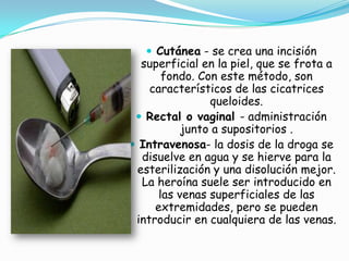 Cutánea- se crea una incisión superficial en la piel, que se frota a fondo. Con este método, son característicos de las cicatrices queloides.Rectal o vaginal - administración junto a supositorios .Intravenosa- la dosis de la droga se disuelve en agua y se hierve para la esterilización y una disolución mejor. La heroína suele ser introducido en las venas superficiales de las extremidades, pero se pueden introducir en cualquiera de las venas.