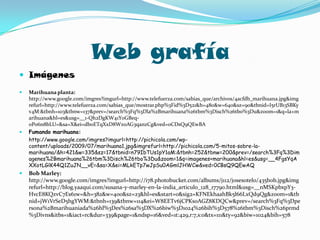 Web grafía ImágenesMarihuana planta: http://www.google.com/imgres?imgurl=http://www.telefuerza.com/sabias_que/archivos/4acfdb_marihuana.jpg&imgrefurl=http://www.telefuerza.com/sabias_que/mostrar.php%3Fid%3D521&h=480&w=640&sz=90&tbnid=I5rUB13SBKyv4M:&tbnh=103&tbnw=137&prev=/search%3Fq%3Dla%2Bmarihuana%26tbm%3Disch%26tbo%3Du&zoom=1&q=la+marihuana&hl=es&usg=__1-Qh2DgKW41Y0GBeq-0Po6n8bLU=&sa=X&ei=db0ETqXxD8Wz0AG3qanzCg&ved=0CDsQ9QEwBAFumando marihuana: 	http://www.google.com/imgres?imgurl=http://pichicola.com/wp-content/uploads/2009/07/marihuana1.jpg&imgrefurl=http://pichicola.com/5-mitos-sobre-la-marihuana/&h=421&w=335&sz=17&tbnid=n79IbTUs1pY1aM:&tbnh=252&tbnw=200&prev=/search%3Fq%3Dimagenes%2Bmarihuana%26tbm%3Disch%26tbo%3Du&zoom=1&q=imagenes+marihuana&hl=es&usg=__4FgsYqAXXotLGlK44Q1ZuJN__vE=&sa=X&ei=MLkETp7wJpSu0AGmlJHWCw&ved=0CBsQ9QEwAQBob Marley: http://www.google.com/imgres?imgurl=http://i78.photobucket.com/albums/j112/josesotelo/435bob.jpg&imgrefurl=http://blog.yaaqui.com/susana-y-marley-en-la-india_articulo_128_17790.html&usg=__nMSKpbxpY3-HvcE8KQzvC7Es61w=&h=382&w=400&sz=23&hl=es&start=0&sig2=KFNEkhaahBk5l66LxQd9Qg&zoom=1&tbnid=jW1VrSeD5hgYWM:&tbnh=139&tbnw=114&ei=W8EETv6jCPKs0AGZ8KDQCw&prev=/search%3Fq%3Dpersona%2Bmarihuaniada%26hl%3Des%26sa%3DX%26biw%3D1024%26bih%3D578%26tbm%3Disch%26prmd%3Divns&itbs=1&iact=rc&dur=339&page=1&ndsp=16&ved=1t:429,r:7,s:0&tx=111&ty=92&biw=1024&bih=578
