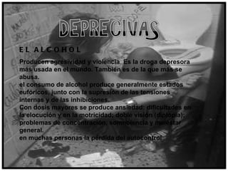 EL ALCOHOL Producen agresividad y violencia .  Es la droga depresora más usada en el mundo. También es de la que más se abusa.  el consumo de alcohol produce generalmente estados eufóricos, junto con la supresión de las tensiones internas y de las inhibiciones.  Con dosis mayores se produce ansiedad: dificultades en la elocución y en la motricidad; doble visión (diplopía); problemas de concentración, somnolencia y malestar general.  en muchas personas la pérdida del autocontrol 