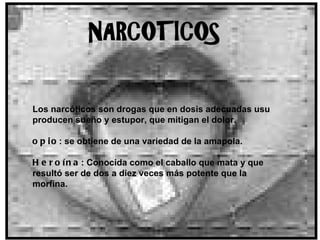 Los narcóticos son drogas que en dosis adecuadas usu producen sueño y estupor, que mitigan el dolor.  opio : se obtiene de una variedad de la amapola. Heroína : Conocida como el caballo que mata y que resultó ser de dos a diez veces más potente que la morfina.     