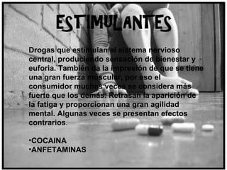 Drogas que estimulan al sistema nervioso central, produciendo sensación de bienestar y euforia. También da la impresión de que se tiene una gran fuerza muscular, por eso el consumidor muchas veces se considera más fuerte que los demás. Retrasan la aparición de la fatiga y proporcionan una gran agilidad mental. Algunas veces se presentan efectos contrarios .  COCAINA ANFETAMINAS 