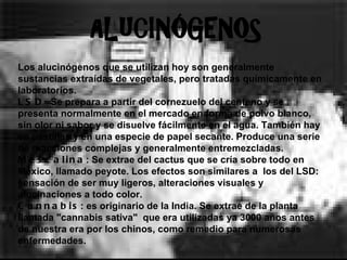 Los alucinógenos que se utilizan hoy son generalmente sustancias extraídas de vegetales, pero tratadas químicamente en  laboratorios.  LSD= Se prepara a partir del cornezuelo del centeno y se presenta normalmente en el mercado en forma de polvo blanco, sin olor ni sabor y se disuelve fácilmente en el agua. También hay en pastillas y en una especie de papel secante. Produce una serie de reacciones complejas y generalmente entremezcladas.  Mescalina : Se extrae del cactus que se cría sobre todo en México, llamado peyote. Los efectos son similares a  los del LSD: sensación de ser muy ligeros, alteraciones visuales y alucinaciones a todo color.  Cannabis : es originario de la India. Se extrae de la planta llamada "cannabis sativa"  que era utilizadas ya 3000 años antes de nuestra era por los chinos, como remedio para numerosas enfermedades.   