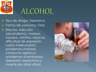  Tipo de droga: Depresivo. 
 Forma de consumo: Oral. 
 Efectos: Adicción 
(alcoholismo), mareos, 
nausea, vómitos, resacas, 
dificultad de expresión, 
sueño interrumpido, 
problemas motores, 
conducta agresiva, 
problemas al embarazo, 
depresión respiratoria y 
muerte (en dosis altas). 
 