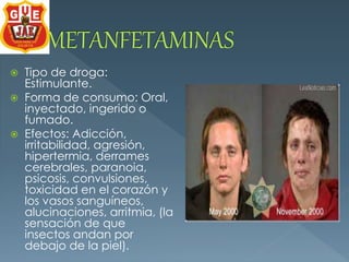  Tipo de droga: 
Estimulante. 
 Forma de consumo: Oral, 
inyectado, ingerido o 
fumado. 
 Efectos: Adicción, 
irritabilidad, agresión, 
hipertermia, derrames 
cerebrales, paranoia, 
psicosis, convulsiones, 
toxicidad en el corazón y 
los vasos sanguíneos, 
alucinaciones, arritmia, (la 
sensación de que 
insectos andan por 
debajo de la piel). 
 