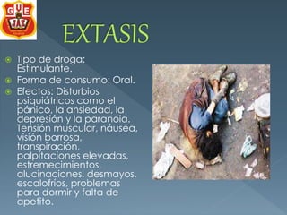  Tipo de droga: 
Estimulante. 
 Forma de consumo: Oral. 
 Efectos: Disturbios 
psiquiátricos como el 
pánico, la ansiedad, la 
depresión y la paranoia. 
Tensión muscular, náusea, 
visión borrosa, 
transpiración, 
palpitaciones elevadas, 
estremecimientos, 
alucinaciones, desmayos, 
escalofríos, problemas 
para dormir y falta de 
apetito. 
 