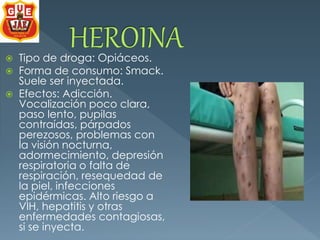  Tipo de droga: Opiáceos. 
 Forma de consumo: Smack. 
Suele ser inyectada. 
 Efectos: Adicción. 
Vocalización poco clara, 
paso lento, pupilas 
contraídas, párpados 
perezosos, problemas con 
la visión nocturna, 
adormecimiento, depresión 
respiratoria o falta de 
respiración, resequedad de 
la piel, infecciones 
epidérmicas. Alto riesgo a 
VIH, hepatitis y otras 
enfermedades contagiosas, 
si se inyecta. 
 