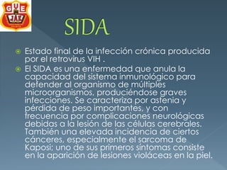  Estado final de la infección crónica producida 
por el retrovirus VIH . 
 El SIDA es una enfermedad que anula la 
capacidad del sistema inmunológico para 
defender al organismo de múltiples 
microorganismos, produciéndose graves 
infecciones. Se caracteriza por astenia y 
pérdida de peso importantes, y con 
frecuencia por complicaciones neurológicas 
debidas a la lesión de las células cerebrales. 
También una elevada incidencia de ciertos 
cánceres, especialmente el sarcoma de 
Kaposi; uno de sus primeros síntomas consiste 
en la aparición de lesiones violáceas en la piel. 
 