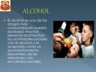  El alcohol es una de las 
drogas más 
consumidas en nuestra 
sociedad, muchas 
personas acompañan 
sus actividades sociales 
con el alcohol y es 
aceptado como un 
acompañamiento 
placentero de las 
relaciones y los 
encuentros sociales. 
 