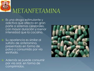  Es una droga estimulante y 
adictiva que afecta en gran 
parte a sistemas cerebrales, 
con mayor duración y menor 
intensidad que la cocaína. 
 Su apariencia es similar al 
sulfato de anfetamina, 
presentado en forma de 
polvo y consumido por vía 
esnifada. 
 Además se puede consumir 
por vía oral, en forma de 
comprimidos. 
 