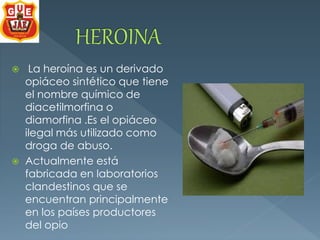  La heroína es un derivado 
opiáceo sintético que tiene 
el nombre químico de 
diacetilmorfina o 
diamorfina .Es el opiáceo 
ilegal más utilizado como 
droga de abuso. 
 Actualmente está 
fabricada en laboratorios 
clandestinos que se 
encuentran principalmente 
en los países productores 
del opio 
 