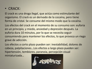 • CRACK:
El crack es una droga ilegal, que actúa como estimulante del
organismo. El crack es un derivado de la cocaína, pero tiene
forma de cristal. Se consume del mismo modo que la cocaína.
Los efectos del crack en el momento de su consumo son: euforia
en un principio, y miedo, ansiedad y depresión después. La
euforia dura 10 minutos, por lo que se necesita seguir
consumiendo para mantener los efectos, lo que provoca un riego
grave de adicción.
Los efectos a corto plazo pueden ser: inestabilidad, dolores de
cabeza, palpitaciones…Los efectos a largo plazo pueden ser:
hipertensión, temblores, paranoia, percepción visual
miniaturizada…
 