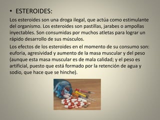 • ESTEROIDES:
Los esteroides son una droga ilegal, que actúa como estimulante
del organismo. Los esteroides son pastillas, jarabes o ampollas
inyectables. Son consumidas por muchos atletas para lograr un
rápido desarrollo de sus músculos.
Los efectos de los esteroides en el momento de su consumo son:
euforia, agresividad y aumento de la masa muscular y del peso
(aunque esta masa muscular es de mala calidad; y el peso es
artificial, puesto que está formado por la retención de agua y
sodio, que hace que se hinche).
 