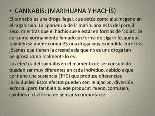 • CANNABIS: (MARIHUANA Y HACHÍS)
El cannabis es una droga ilegal, que actúa como alucinógeno en
el organismo. La apariencia de la marihuana es la del perejil
seco, mientras que el hachís suele estar en formas de ‘bolas’. Se
consume normalmente fumado en forma de cigarrillo, aunque
también se puede comer. Es una droga muy extendida entre los
jóvenes que tienen la creencia de que no es una droga tan
peligrosa como realmente lo es.
Los efectos del cannabis en el momento de ser consumido
pueden ser muy diferentes en cada individuo, debido a que
contiene una sustancia (THC) que produce diferencias
individuales. Estos efectos pueden ser: relajación, diversión,
euforia…pero también puede producir: miedo, confusión,
cambios en la forma de pensar y comportarse…
 