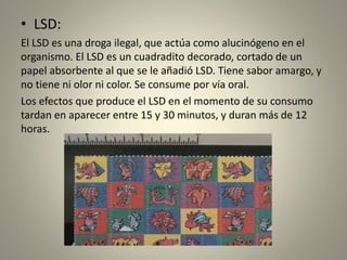 • LSD:
El LSD es una droga ilegal, que actúa como alucinógeno en el
organismo. El LSD es un cuadradito decorado, cortado de un
papel absorbente al que se le añadió LSD. Tiene sabor amargo, y
no tiene ni olor ni color. Se consume por vía oral.
Los efectos que produce el LSD en el momento de su consumo
tardan en aparecer entre 15 y 30 minutos, y duran más de 12
horas.
 