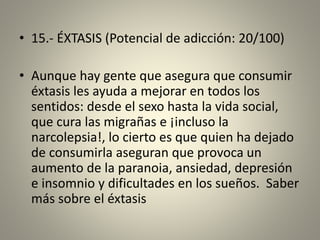 • 15.- ÉXTASIS (Potencial de adicción: 20/100)
• Aunque hay gente que asegura que consumir
éxtasis les ayuda a mejorar en todos los
sentidos: desde el sexo hasta la vida social,
que cura las migrañas e ¡incluso la
narcolepsia!, lo cierto es que quien ha dejado
de consumirla aseguran que provoca un
aumento de la paranoia, ansiedad, depresión
e insomnio y dificultades en los sueños. Saber
más sobre el éxtasis
 