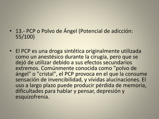 • 13.- PCP o Polvo de Ángel (Potencial de adicción:
55/100)
• El PCP es una droga sintética originalmente utilizada
como un anestésico durante la cirugía, pero que se
dejó de utilizar debido a sus efectos secundarios
extremos. Comúnmente conocida como "polvo de
ángel" o "cristal", el PCP provoca en el que la consume
sensación de invencibilidad, y vívidas alucinaciones. El
uso a largo plazo puede producir pérdida de memoria,
dificultades para hablar y pensar, depresión y
esquizofrenia.
 